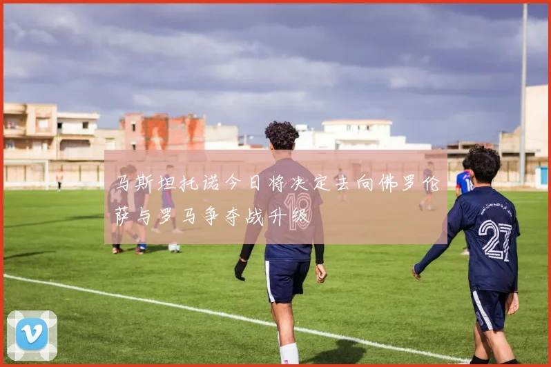马斯坦托诺今日将决定去向佛罗伦萨与罗马争夺战升级