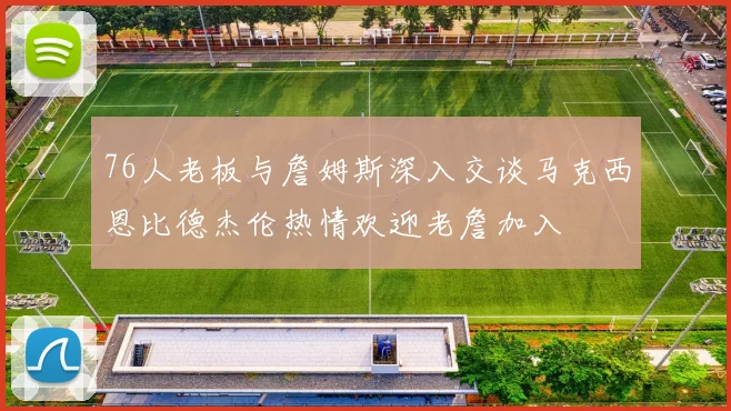 76人老板与詹姆斯深入交谈马克西恩比德杰伦热情欢迎老詹加入
