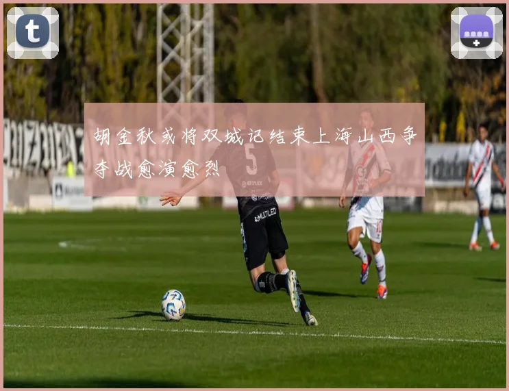 胡金秋或将双城记结束上海山西争夺战愈演愈烈