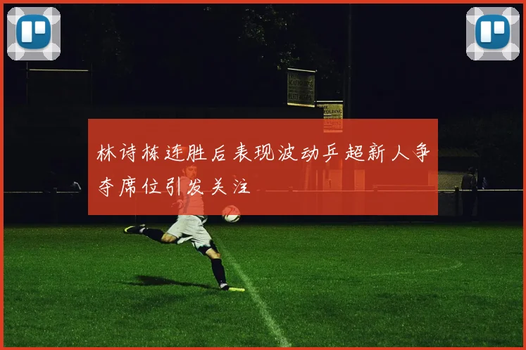 林诗栋连胜后表现波动乒超新人争夺席位引发关注